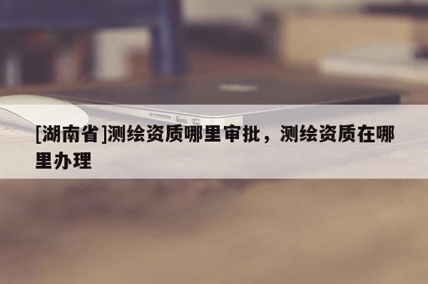 [湖南省]測繪資質哪里審批，測繪資質在哪里辦理