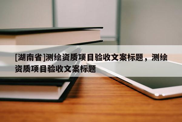 [湖南省]測繪資質(zhì)項目驗收文案標(biāo)題，測繪資質(zhì)項目驗收文案標(biāo)題