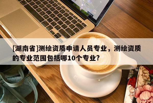 [湖南省]測繪資質(zhì)申請(qǐng)人員專業(yè)，測繪資質(zhì)的專業(yè)范圍包括哪10個(gè)專業(yè)?