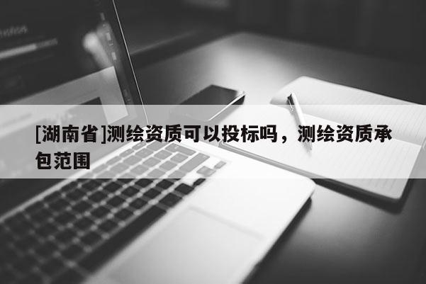 [湖南省]測(cè)繪資質(zhì)可以投標(biāo)嗎，測(cè)繪資質(zhì)承包范圍