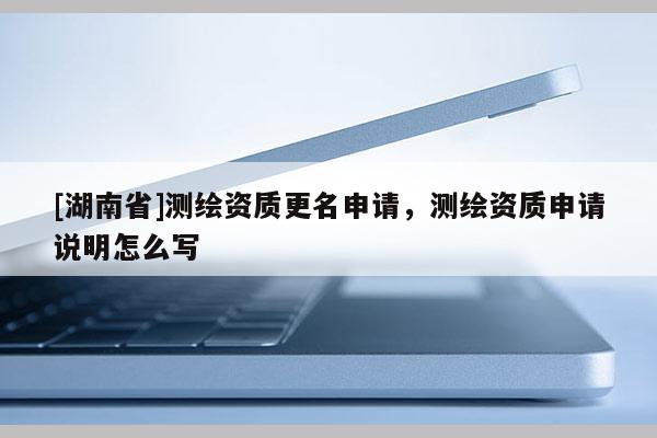 [湖南省]測繪資質(zhì)更名申請，測繪資質(zhì)申請說明怎么寫