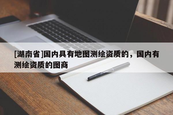 [湖南省]國內(nèi)具有地圖測繪資質(zhì)的，國內(nèi)有測繪資質(zhì)的圖商