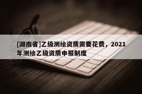 [湖南省]乙級測繪資質(zhì)需要花費，2021年測繪乙級資質(zhì)申報制度