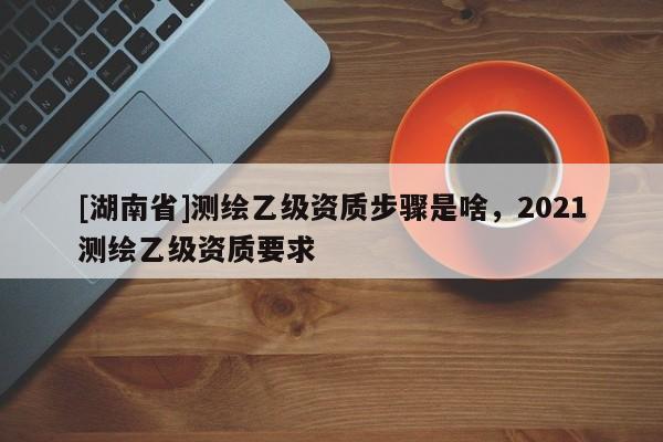 [湖南省]測繪乙級資質(zhì)步驟是啥，2021測繪乙級資質(zhì)要求