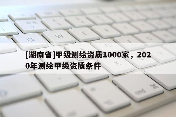 [湖南省]甲級(jí)測(cè)繪資質(zhì)1000家，2020年測(cè)繪甲級(jí)資質(zhì)條件