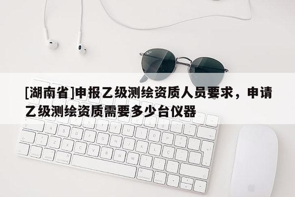 [湖南省]申報乙級測繪資質(zhì)人員要求，申請乙級測繪資質(zhì)需要多少臺儀器