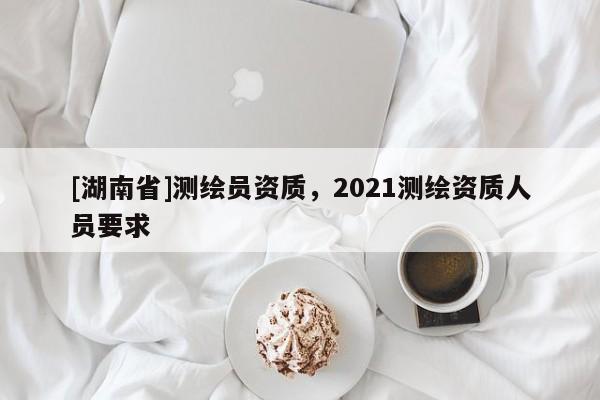 [湖南省]測繪員資質(zhì)，2021測繪資質(zhì)人員要求