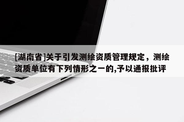 [湖南省]關(guān)于引發(fā)測繪資質(zhì)管理規(guī)定，測繪資質(zhì)單位有下列情形之一的,予以通報(bào)批評(píng)