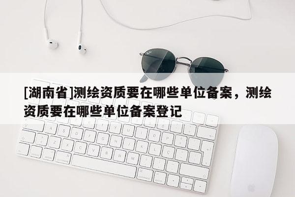 [湖南省]測繪資質(zhì)要在哪些單位備案，測繪資質(zhì)要在哪些單位備案登記