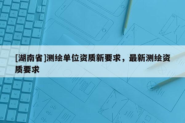 [湖南省]測繪單位資質(zhì)新要求，最新測繪資質(zhì)要求