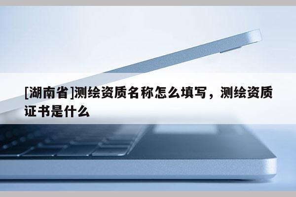 [湖南省]測繪資質(zhì)名稱怎么填寫，測繪資質(zhì)證書是什么