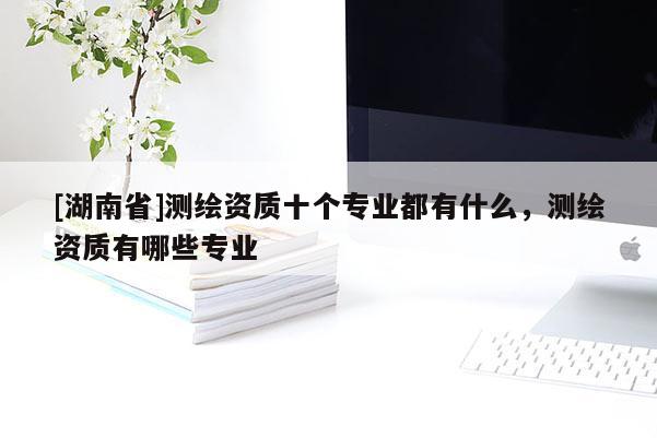 [湖南省]測繪資質(zhì)十個(gè)專業(yè)都有什么，測繪資質(zhì)有哪些專業(yè)