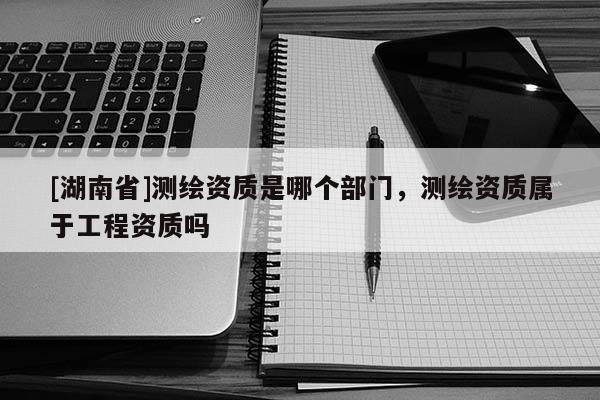 [湖南省]測(cè)繪資質(zhì)是哪個(gè)部門，測(cè)繪資質(zhì)屬于工程資質(zhì)嗎