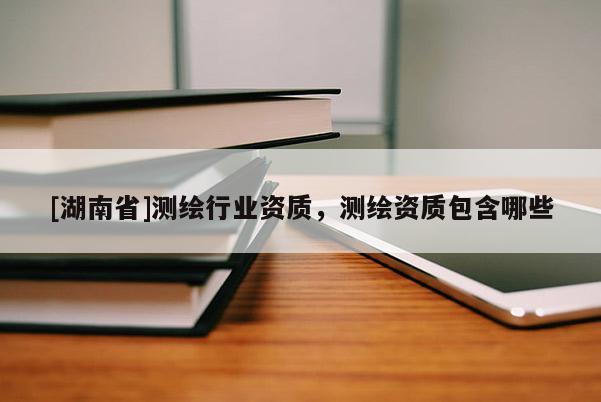 [湖南省]測繪行業(yè)資質(zhì)，測繪資質(zhì)包含哪些