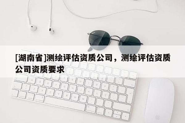 [湖南省]測(cè)繪評(píng)估資質(zhì)公司，測(cè)繪評(píng)估資質(zhì)公司資質(zhì)要求