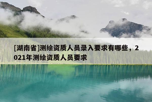 [湖南省]測(cè)繪資質(zhì)人員錄入要求有哪些，2021年測(cè)繪資質(zhì)人員要求