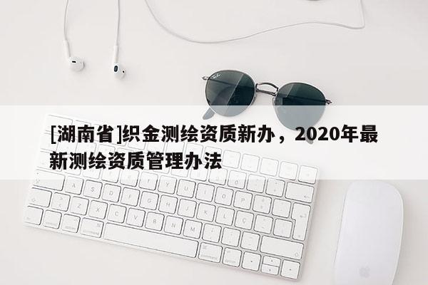 [湖南省]織金測繪資質(zhì)新辦，2020年最新測繪資質(zhì)管理辦法