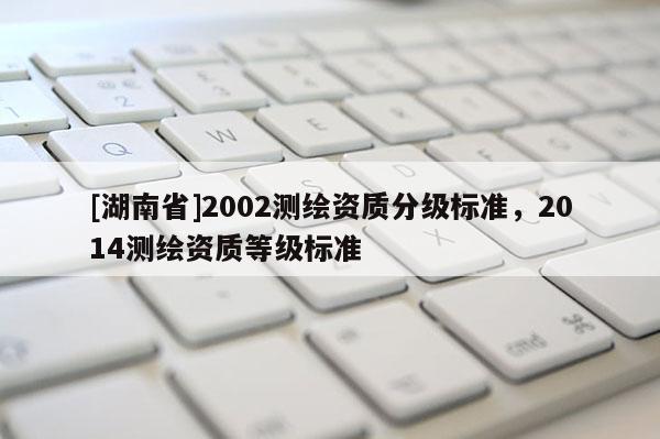 [湖南省]2002測(cè)繪資質(zhì)分級(jí)標(biāo)準(zhǔn)，2014測(cè)繪資質(zhì)等級(jí)標(biāo)準(zhǔn)