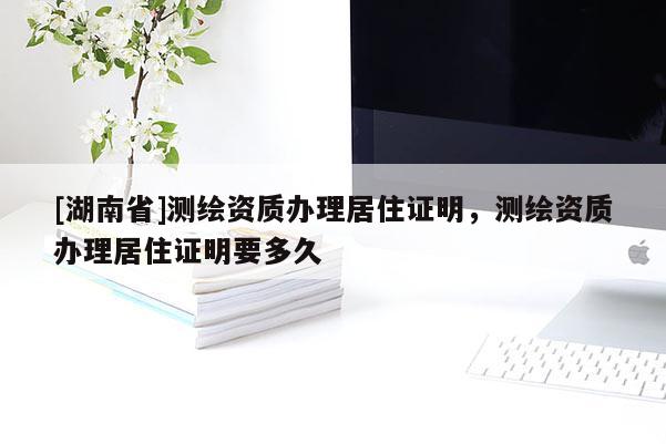 [湖南省]測(cè)繪資質(zhì)辦理居住證明，測(cè)繪資質(zhì)辦理居住證明要多久