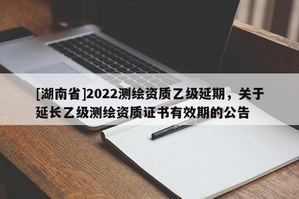 [湖南省]2022測繪資質(zhì)乙級延期，關(guān)于延長乙級測繪資質(zhì)證書有效期的公告