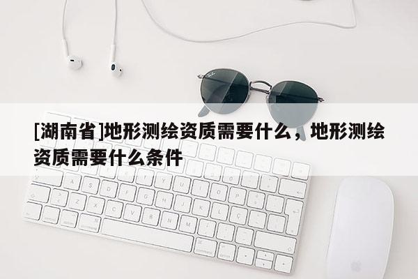 [湖南省]地形測(cè)繪資質(zhì)需要什么，地形測(cè)繪資質(zhì)需要什么條件