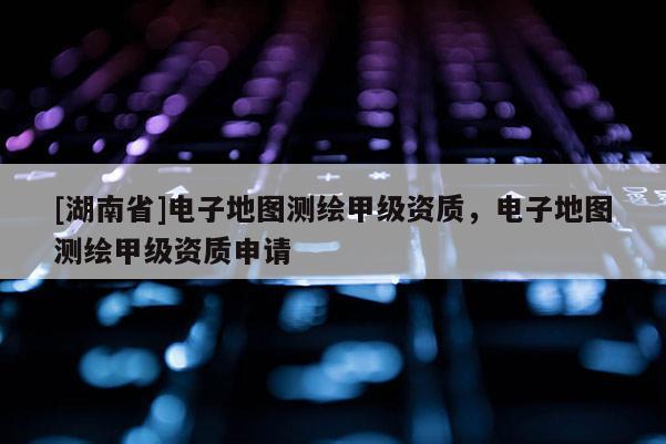 [湖南省]電子地圖測(cè)繪甲級(jí)資質(zhì)，電子地圖測(cè)繪甲級(jí)資質(zhì)申請(qǐng)