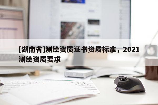 [湖南省]測(cè)繪資質(zhì)證書資質(zhì)標(biāo)準(zhǔn)，2021測(cè)繪資質(zhì)要求