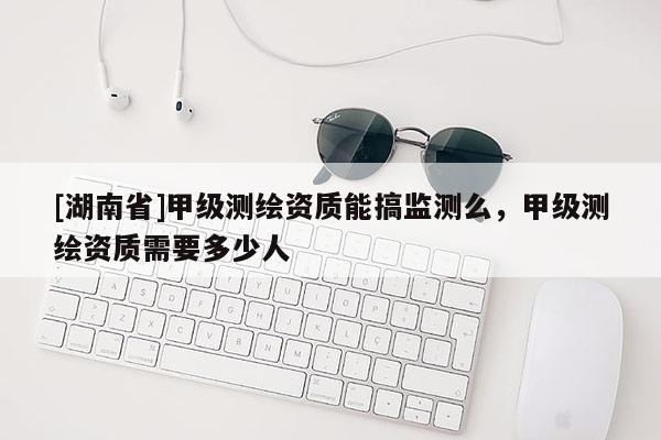 [湖南省]甲級(jí)測(cè)繪資質(zhì)能搞監(jiān)測(cè)么，甲級(jí)測(cè)繪資質(zhì)需要多少人