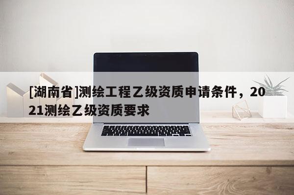 [湖南省]測(cè)繪工程乙級(jí)資質(zhì)申請(qǐng)條件，2021測(cè)繪乙級(jí)資質(zhì)要求