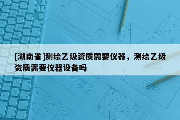 [湖南省]測(cè)繪乙級(jí)資質(zhì)需要儀器，測(cè)繪乙級(jí)資質(zhì)需要儀器設(shè)備嗎