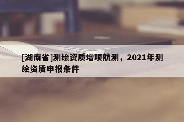 [湖南省]測(cè)繪資質(zhì)增項(xiàng)航測(cè)，2021年測(cè)繪資質(zhì)申報(bào)條件