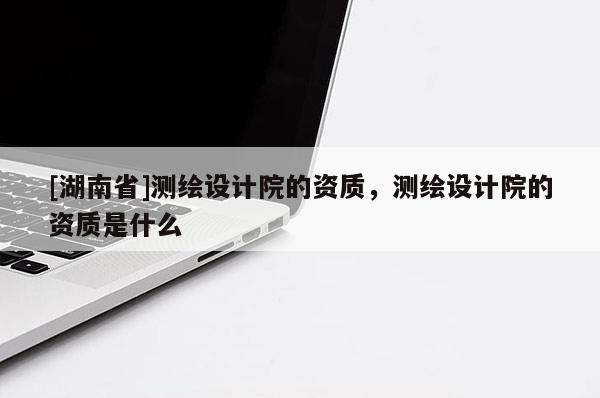 [湖南省]測(cè)繪設(shè)計(jì)院的資質(zhì)，測(cè)繪設(shè)計(jì)院的資質(zhì)是什么