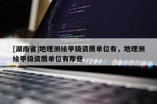 [湖南省]地理測繪甲級資質單位有，地理測繪甲級資質單位有那些