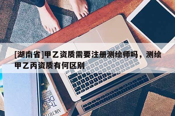 [湖南省]甲乙資質需要注冊測繪師嗎，測繪甲乙丙資質有何區(qū)別