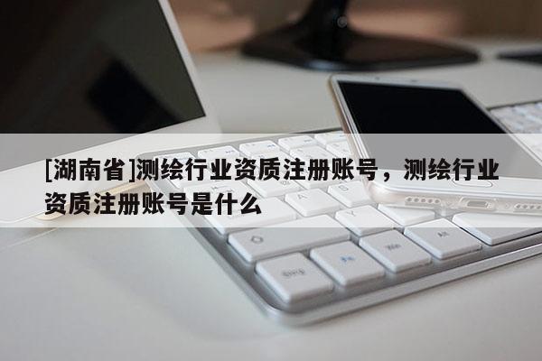 [湖南省]測繪行業(yè)資質注冊賬號，測繪行業(yè)資質注冊賬號是什么