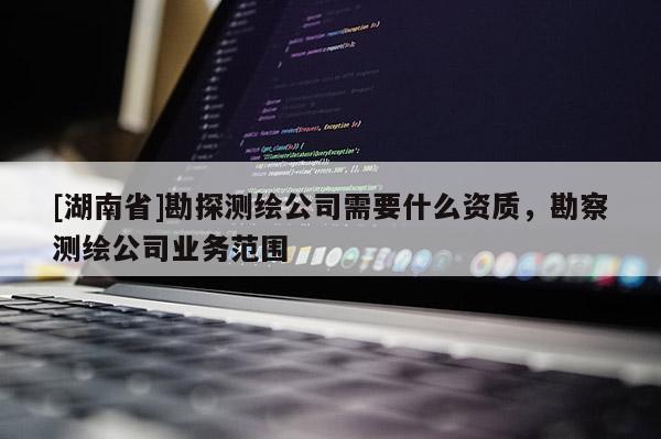 [湖南省]勘探測繪公司需要什么資質(zhì)，勘察測繪公司業(yè)務(wù)范圍