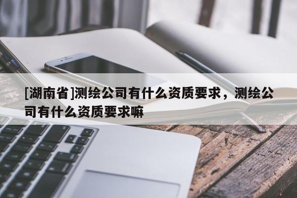 [湖南省]測繪公司有什么資質要求，測繪公司有什么資質要求嘛