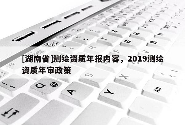 [湖南省]測(cè)繪資質(zhì)年報(bào)內(nèi)容，2019測(cè)繪資質(zhì)年審政策