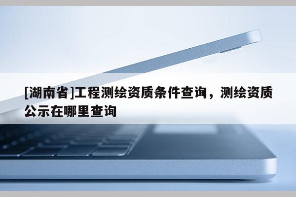 [湖南省]工程測繪資質條件查詢，測繪資質公示在哪里查詢