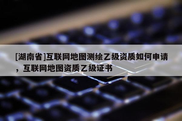 [湖南省]互聯(lián)網(wǎng)地圖測繪乙級資質(zhì)如何申請，互聯(lián)網(wǎng)地圖資質(zhì)乙級證書