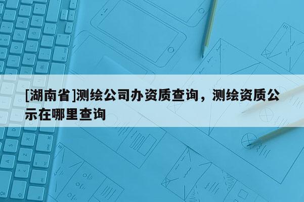 [湖南省]測繪公司辦資質(zhì)查詢，測繪資質(zhì)公示在哪里查詢