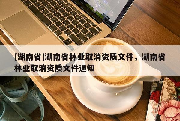 [湖南省]湖南省林業(yè)取消資質(zhì)文件，湖南省林業(yè)取消資質(zhì)文件通知