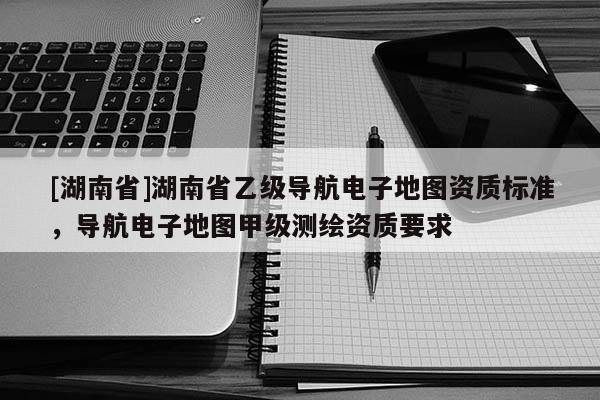 [湖南省]湖南省乙級導航電子地圖資質標準，導航電子地圖甲級測繪資質要求