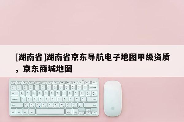 [湖南省]湖南省京東導航電子地圖甲級資質(zhì)，京東商城地圖