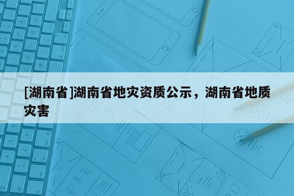 [湖南省]湖南省地災(zāi)資質(zhì)公示，湖南省地質(zhì)災(zāi)害