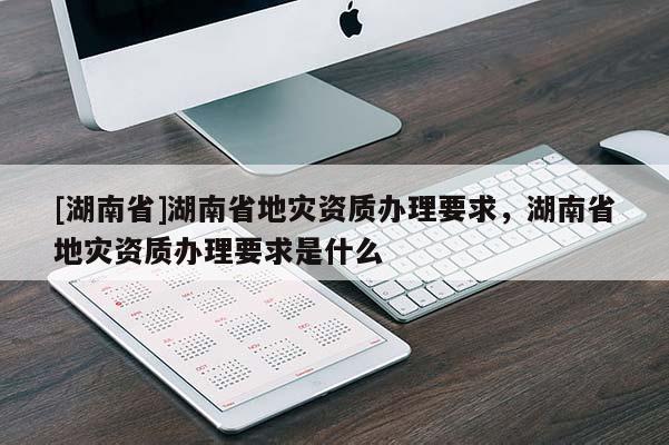 [湖南省]湖南省地災(zāi)資質(zhì)辦理要求，湖南省地災(zāi)資質(zhì)辦理要求是什么