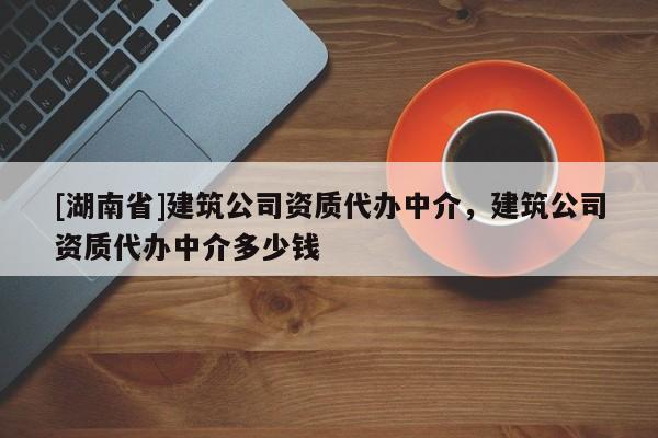 [湖南省]建筑公司資質(zhì)代辦中介，建筑公司資質(zhì)代辦中介多少錢