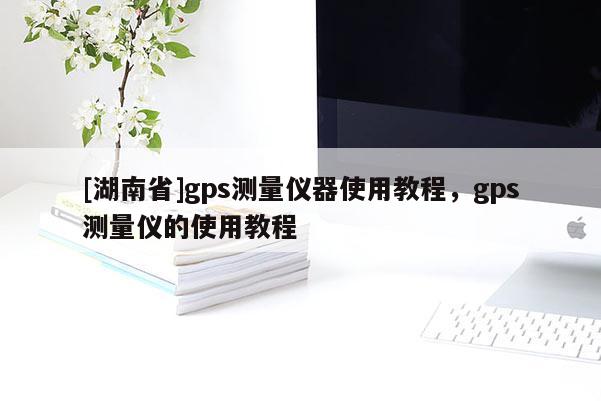 [湖南省]gps測(cè)量?jī)x器使用教程，gps測(cè)量?jī)x的使用教程