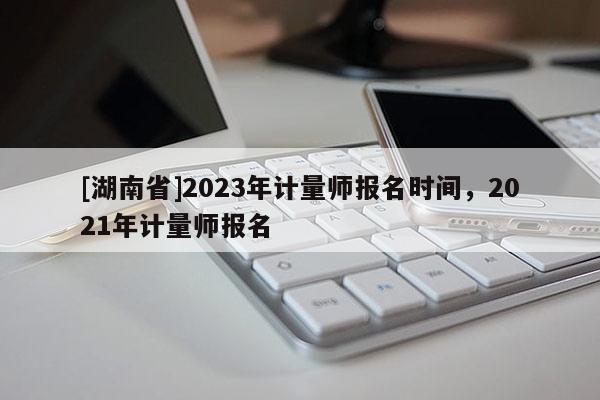 [湖南省]2023年計(jì)量師報(bào)名時(shí)間，2021年計(jì)量師報(bào)名