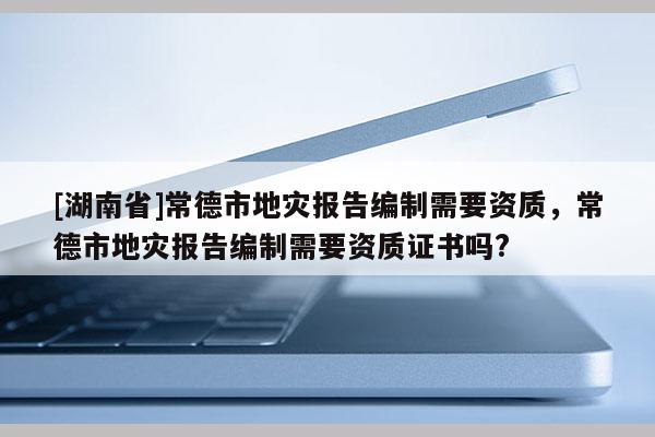 [湖南省]常德市地災(zāi)報告編制需要資質(zhì)，常德市地災(zāi)報告編制需要資質(zhì)證書嗎?